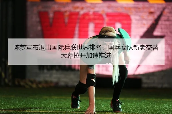 陈梦宣布退出国际乒联世界排名，国乒女队新老交替大幕拉开加速推进